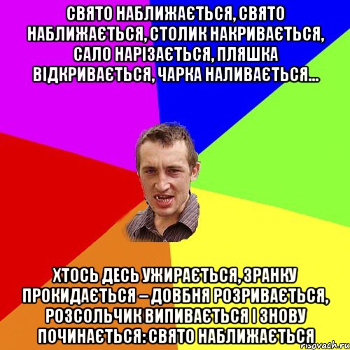 Свято наближається, Свято наближається, Столик накривається, Сало нарізається, Пляшка відкривається, Чарка наливається... Хтось десь ужирається, Зранку прокидається – Довбня розривається, Розсольчик випивається І знову починається: Свято наближається