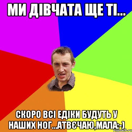 Ми дівчата ще ті... Скоро всі Едіки будуть у наших ног...Атвєчаю,Мала:-), Мем Чоткий паца