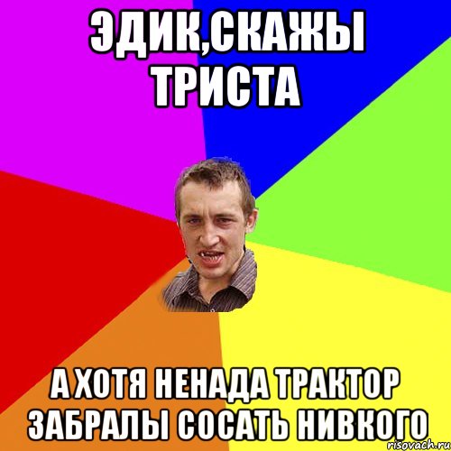 Эдик,скажы триста А хотя ненада трактор забралы сосать нивкого, Мем Чоткий паца