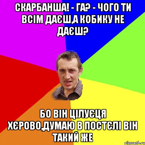 Скарбанша! - га? - чого ти всім даєш,а кобику не даєш? Бо він цілуєця хєрово,думаю в постєлі він такий же, Мем Чоткий паца