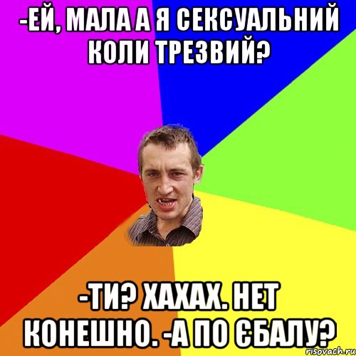 -Ей, мала а я сексуальний коли трезвий? -Ти? Хахах. Нет конешно. -А по єбалу?, Мем Чоткий паца