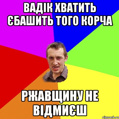 Вадік хватить єбашить того корча ржавщину не відмиєш, Мем Чоткий паца