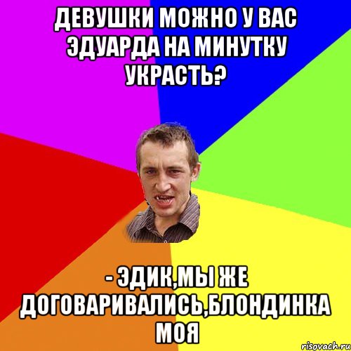 Девушки можно у вас эдуарда на минутку украсть? - эдик,мы же договаривались,блондинка моя, Мем Чоткий паца