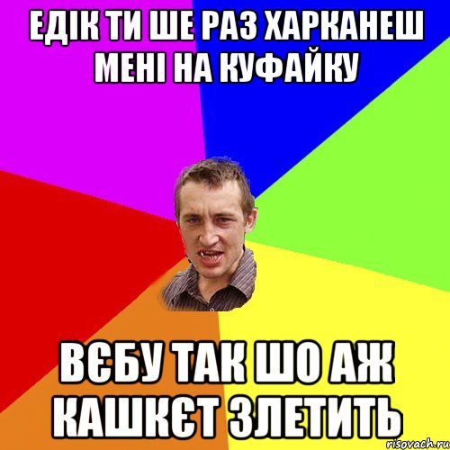 Едік ти ше раз харканеш мені на куфайку вєбу так шо аж кашкєт злетить