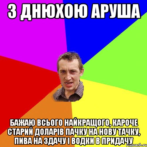 З днюхою Аруша Бажаю всього найкращого, кароче старий доларів пачку На нову тачку, Пива на здачу І водки в придачу, Мем Чоткий паца