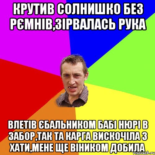 крутив солнишко без рємнів,зірвалась рука влетів єбальником бабі нюрі в забор,так та карга вискочіла з хати,мене ще віником добила, Мем Чоткий паца