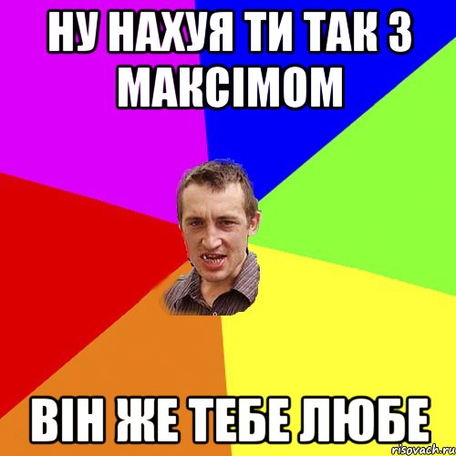 ну нахуя ти так з Максімом він же тебе любе, Мем Чоткий паца