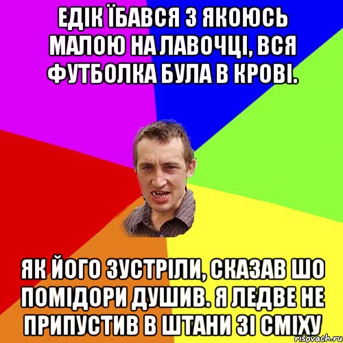 Едік їбався з якоюсь малою на лавочці, вся футболка була в крові. Як його зустріли, сказав шо помідори душив. Я ледве не припустив в штани зі сміху, Мем Чоткий паца