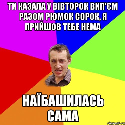 ти казала у вівторок вип'єм разом рюмок сорок, я прийшов тебе нема наїбашилась сама