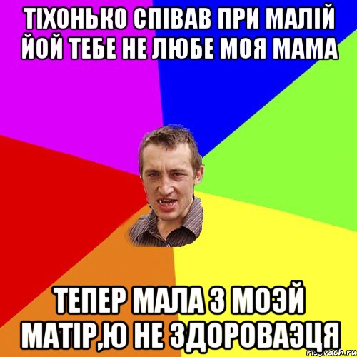 Тіхонько співав при малій ЙОЙ ТЕБЕ НЕ ЛЮБЕ МОЯ МАМА Тепер мала з моэй матір,ю не здороваэця, Мем Чоткий паца