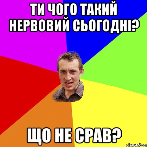 ти чого такий нервовий сьогодні? що не срав?