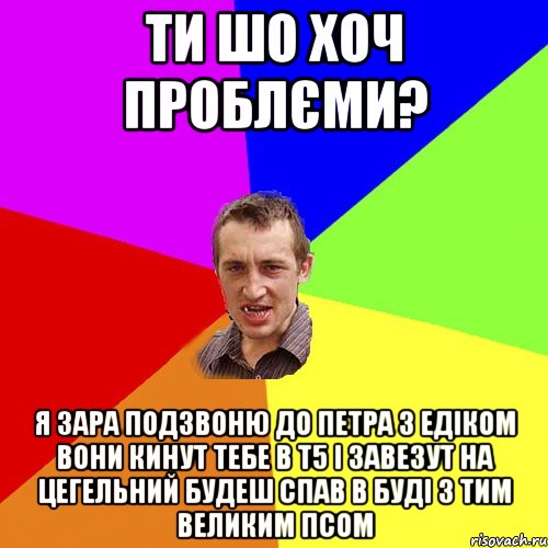 Ти шо хоч проблєми? Я зара подзвоню до Петра з Едіком вони кинут тебе в Т5 і завезут на цегельний будеш спав в буді з тим великим псом, Мем Чоткий паца