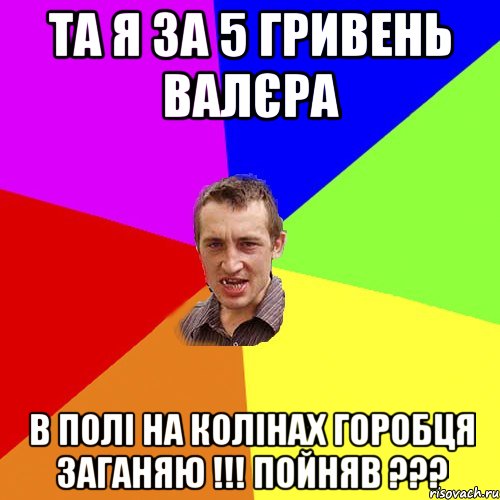 ТА Я ЗА 5 ГРИВЕНЬ ВАЛЄРА В ПОЛІ НА КОЛІНАХ ГОРОБЦЯ ЗАГАНЯЮ !!! ПОЙНЯВ ???, Мем Чоткий паца