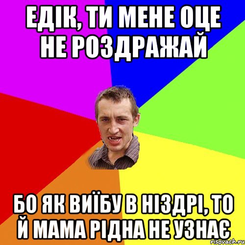 Едік, ти мене оце не роздражай бо як виїбу в ніздрі, то й мама рідна не узнає, Мем Чоткий паца