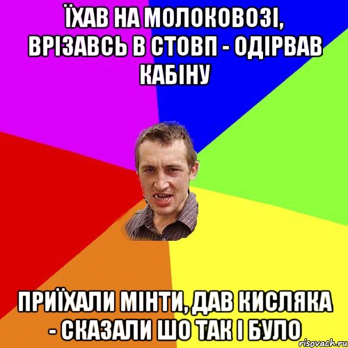 їхав на молоковозі, врізавсь в стовп - одірвав кабіну приїхали мінти, дав кисляка - сказали шо так і було, Мем Чоткий паца