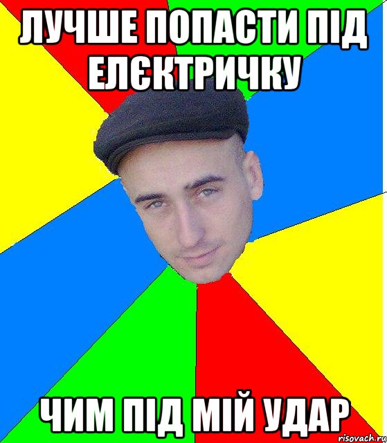 Лучше попасти під елєктричку чим під мій удар