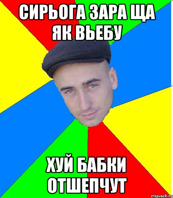 Сирьога зара ща як вьебу Хуй бабки отшепчут
