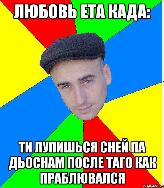 Любовь ета када: Ти лупишься сней па дьоснам после таго как праблювался