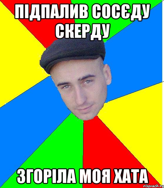 пiдпалив сосєду скерду згоріла моя хата