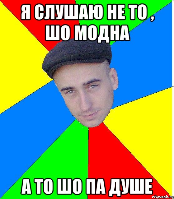 Я слушаю не то , шо модна А то шо па душе
