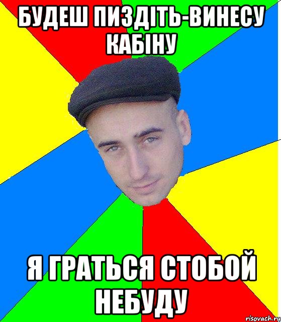 будеш пиздіть-винесу кабіну я граться стобой небуду