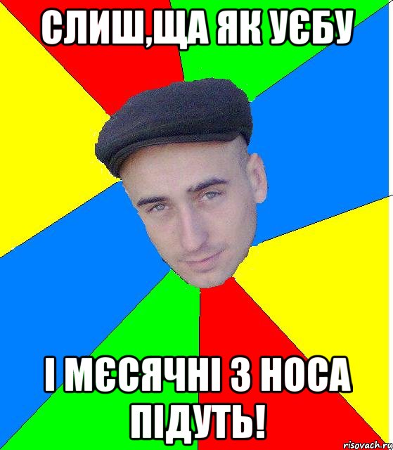 слиш,ща як уєбу і мєсячні з носа підуть!