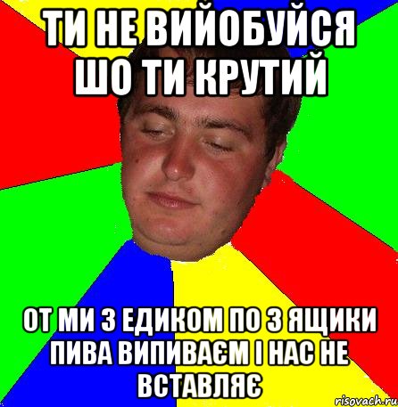 Ти не вийобуйся шо ти крутий от ми з Едиком по 3 ящики пива випиваєм і нас не вставляє