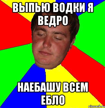 выпью водки я ведро наебашу всем ебло
