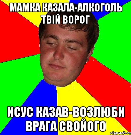 мамка казала-алкоголь твій ворог исус казав-возлюби врага свойого