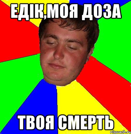 едік,моя доза твоя смерть