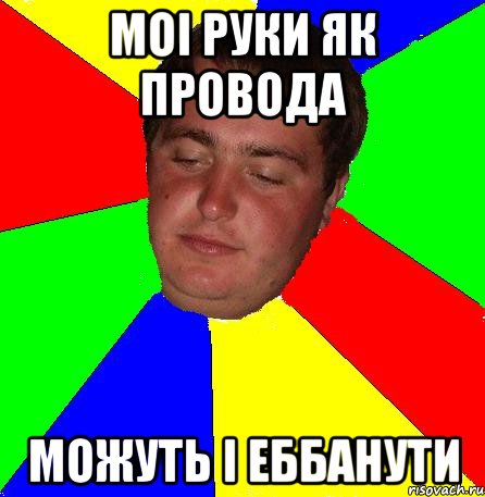 МОі РУКИ ЯК ПРОВОДА МОЖУТЬ і ЕББАНУТИ