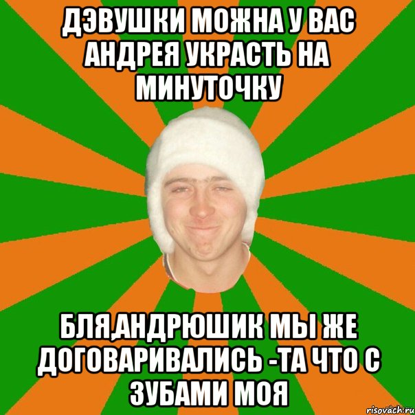 Дэвушки можна у вас Андрея украсть на минуточку Бля,Андрюшик мы же договаривались -та что с зубами моя