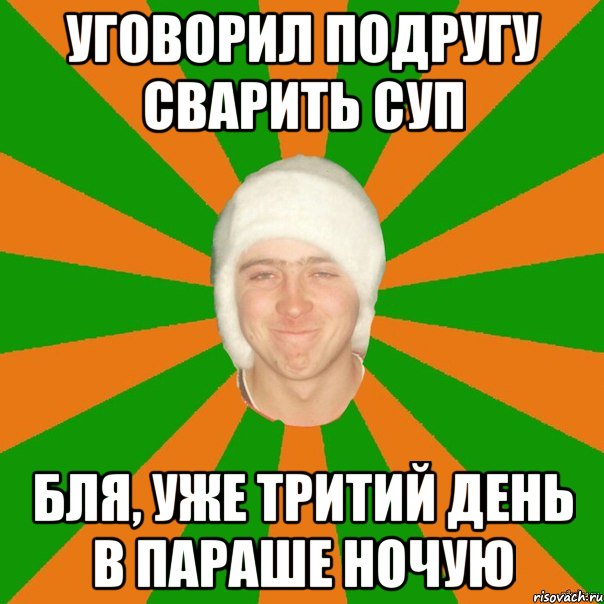 уговорил подругу сварить суп бля, уже тритий день в параше ночую