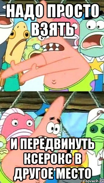 Надо просто взять И передвинуть ксерокс в другое место, Мем Патрик (берешь и делаешь)