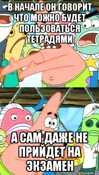 в начале он говорит что можно будет пользоваться тетрадями а сам даже не прийдет на экзамен, Мем Патрик (берешь и делаешь)