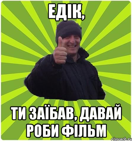 Едік, ти заїбав, давай роби фільм