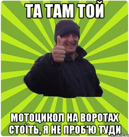 Та там той мотоцикол на воротах стоїть, я не проб’ю туди