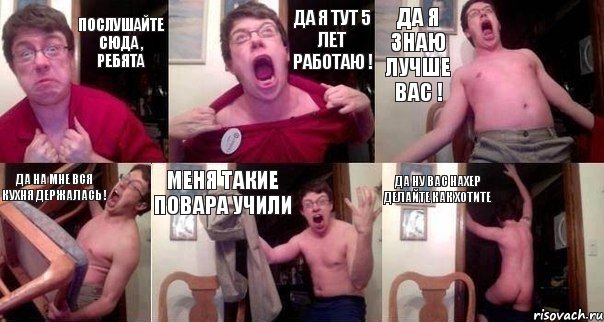Послушайте сюда , ребята Да я тут 5 лет работаю ! Да я знаю лучше вас ! Да на мне вся кухня держалась ! Меня такие повара учили Да Ну вас нахер делайте как хотите