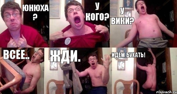 Юнюха ? у кого? у Вики? всее.. жди. идем бухать!