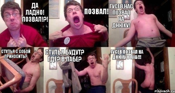 ДА ЛАДНО! ПОЗВАЛ!?! ПОЗВАЛ! ГУСЕВ НАС ПОЗВАЛ НА ДНЮХУ! СТУЛЬЯ С СОБОЙ ПРИНОСИТЬ? СТУЛЬЯ БУДУТ? ГДЕ? В ПАБЕ? ГУСЕВ ПОЗВАЛ НА ДНЮХУ В ПАБ!!!