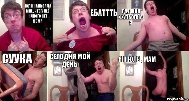 Юля написала мне , что у неё никого нет дома ЕБАТТТЬ Где моя футболка ? СУУКА Сегодня мой день Я к Юле , мам
