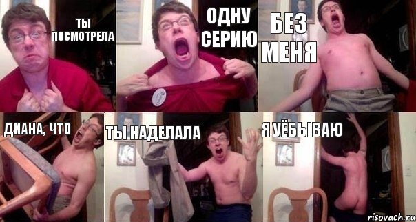 Ты посмотрела Одну серию Без меня Диана, что Ты наделала Я уёбываю