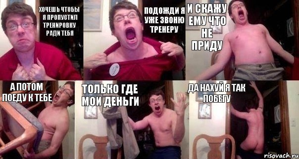 Хочешь чтобы я пропустил тренировку ради тебя подожди я уже звоню тренеру и скажу ему что не приду а потом поеду к тебе только где мои деньги да нахуй я так побегу
