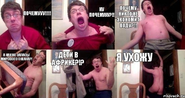 Почемууу!!!! Ну почемууу?!! Почему никто не экономит воду?!! А как же запасы мирового океана?! Дети в Африке?!? Я ухожу