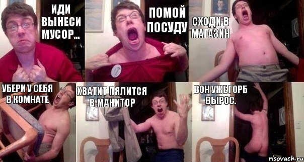 Иди вынеси мусор... Помой посуду Сходи в магазин убери у себя в комнате Хватит пялится в манитор Вон уже горб вырос.