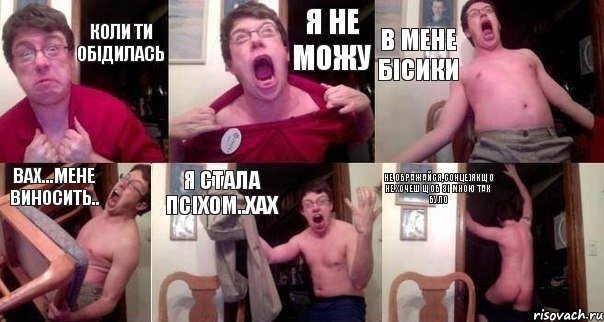 Коли ти обідилась Я не можу В мене бісики Вах...мене виносить.. Я стала псіхом..хах не ображайся,сонце)якщо не хочеш щоб зі мною так було
