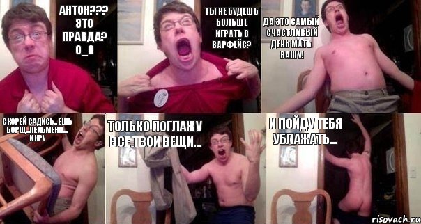 Антон??? это правда? O_O Ты не будешь больше играть в варфейс? Да это самый счастливый день мать вашу! Скорей садись.. ешь борщ...пельмени... икру только поглажу все твои вещи... и пойду тебя ублажать...