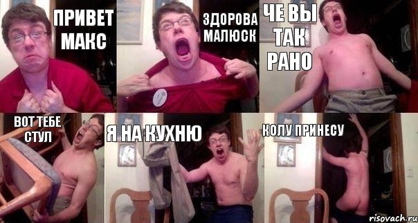привет Макс Здорова малюск че вы так рано Вот тебе стул Я на кухню Колу принесу