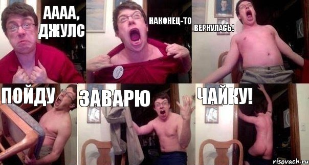 АААА, ДЖУЛС НАКОНЕЦ-ТО ВЕРНУЛАСЬ! ПОЙДУ ЗАВАРЮ ЧАЙКУ!
