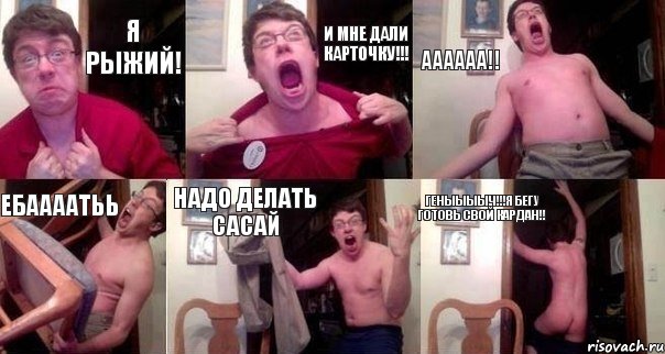 Я рыжий! И мне дали карточку!!! Аааааа!! Ебаааатьь Надо делать сасай Геныыыыч!!!я бегу готовь свой кардан!!